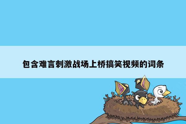 包含难言刺激战场上桥搞笑视频的词条