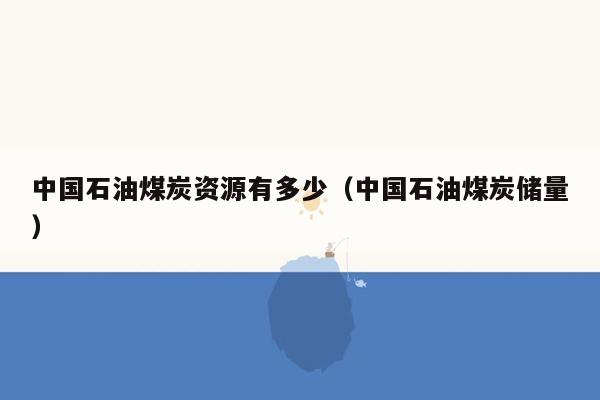 中国石油煤炭资源有多少（中国石油煤炭储量）