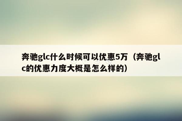 奔驰glc什么时候可以优惠5万（奔驰glc的优惠力度大概是怎么样的）