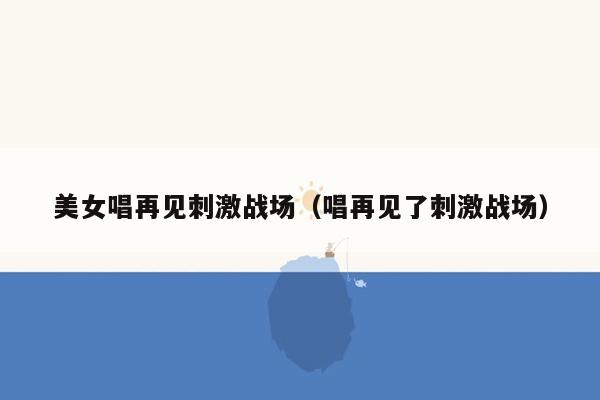 美女唱再见刺激战场（唱再见了刺激战场）