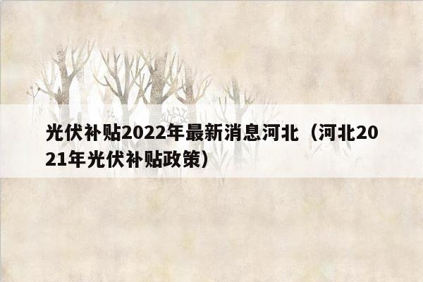 光伏补贴2022年最新消息河北（河北2021年光伏补贴政策）