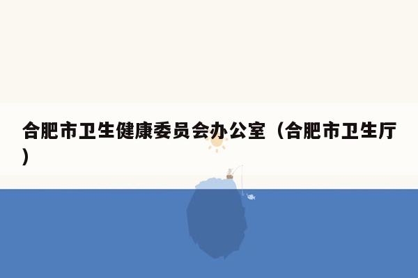 合肥市卫生健康委员会办公室（合肥市卫生厅）