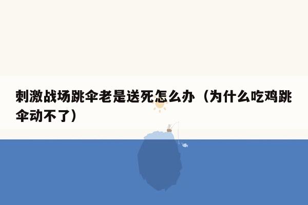 刺激战场跳伞老是送死怎么办（为什么吃鸡跳伞动不了）