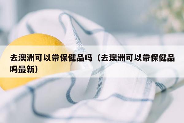 去澳洲可以带保健品吗（去澳洲可以带保健品吗最新）