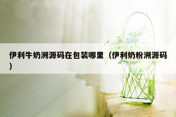 伊利牛奶溯源码在包装哪里（伊利奶粉溯源码）