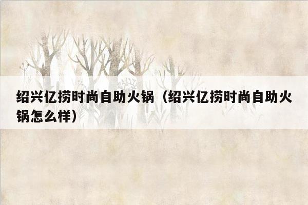 绍兴亿捞时尚自助火锅（绍兴亿捞时尚自助火锅怎么样）