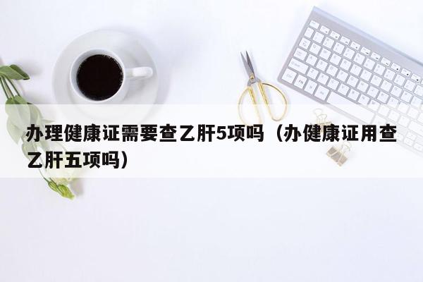 办理健康证需要查乙肝5项吗（办健康证用查乙肝五项吗）