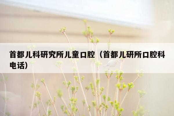 首都儿科研究所儿童口腔（首都儿研所口腔科电话）