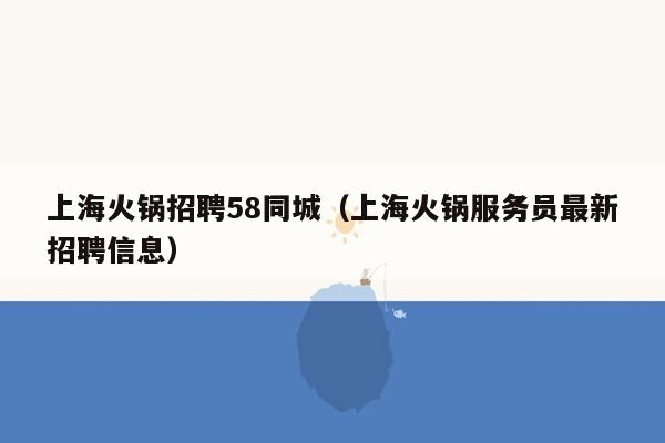 上海火锅招聘58同城（上海火锅服务员最新招聘信息）