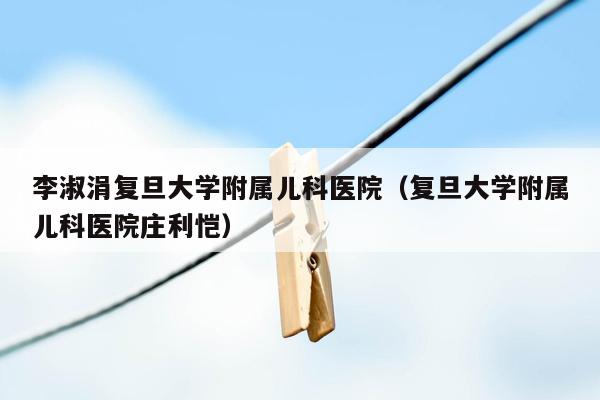 李淑涓复旦大学附属儿科医院（复旦大学附属儿科医院庄利恺）