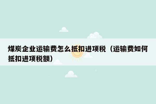 煤炭企业运输费怎么抵扣进项税（运输费如何抵扣进项税额）