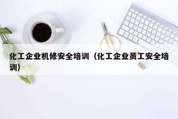 化工企业机修安全培训（化工企业员工安全培训）