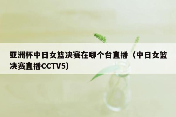 亚洲杯中日女篮决赛在哪个台直播（中日女篮决赛直播CCTV5）