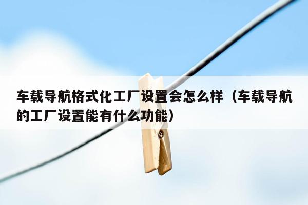 车载导航格式化工厂设置会怎么样（车载导航的工厂设置能有什么功能）