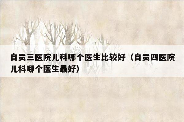 自贡三医院儿科哪个医生比较好（自贡四医院儿科哪个医生最好）