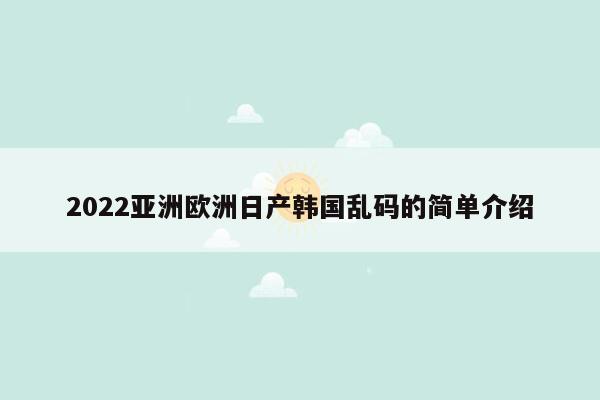 2022亚洲欧洲日产韩国乱码的简单介绍