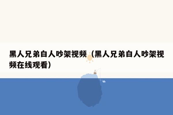 黑人兄弟白人吵架视频（黑人兄弟白人吵架视频在线观看）