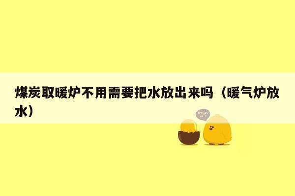 煤炭取暖炉不用需要把水放出来吗（暖气炉放水）