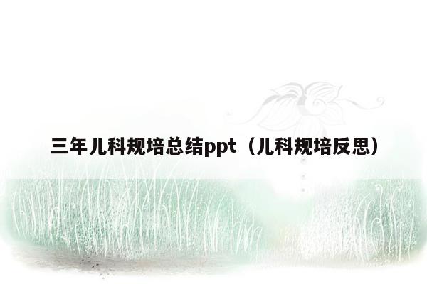 三年儿科规培总结ppt（儿科规培反思）