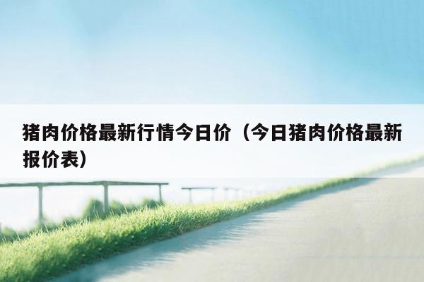 猪肉价格最新行情今日价（今日猪肉价格最新报价表）