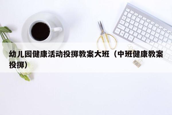 幼儿园健康活动投掷教案大班（中班健康教案投掷）