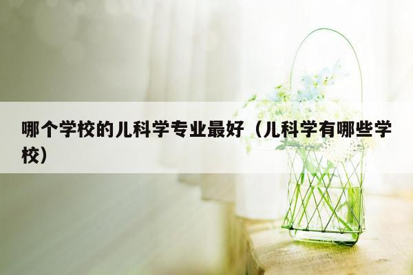 哪个学校的儿科学专业最好（儿科学有哪些学校）