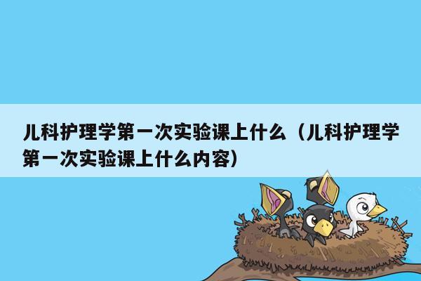 儿科护理学第一次实验课上什么（儿科护理学第一次实验课上什么内容）