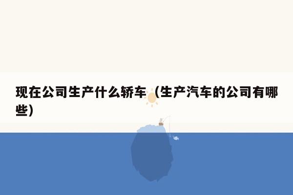 现在公司生产什么轿车（生产汽车的公司有哪些）