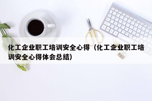 化工企业职工培训安全心得（化工企业职工培训安全心得体会总结）