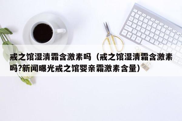 戒之馆湿清霜含激素吗（戒之馆湿清霜含激素吗?新闻曝光戒之馆婴亲霜激素含量）