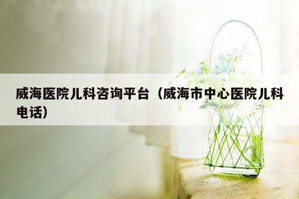 威海医院儿科咨询平台（威海市中心医院儿科电话）