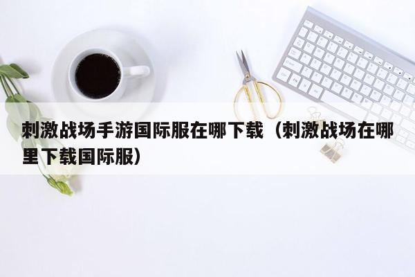 刺激战场手游国际服在哪下载（刺激战场在哪里下载国际服）