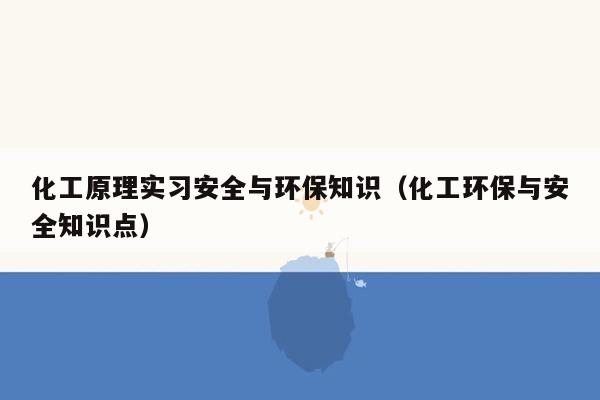 化工原理实习安全与环保知识（化工环保与安全知识点）