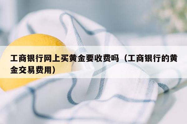 工商银行网上买黄金要收费吗（工商银行的黄金交易费用）