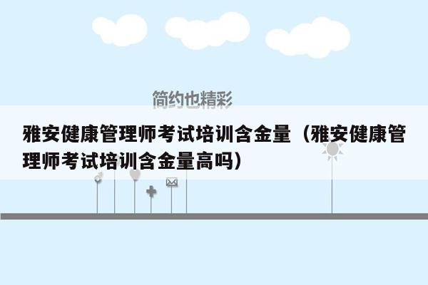 雅安健康管理师考试培训含金量（雅安健康管理师考试培训含金量高吗）