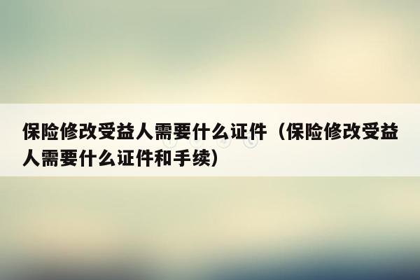 保险修改受益人需要什么证件（保险修改受益人需要什么证件和手续）