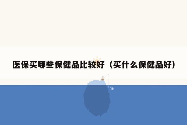 医保买哪些保健品比较好（买什么保健品好）