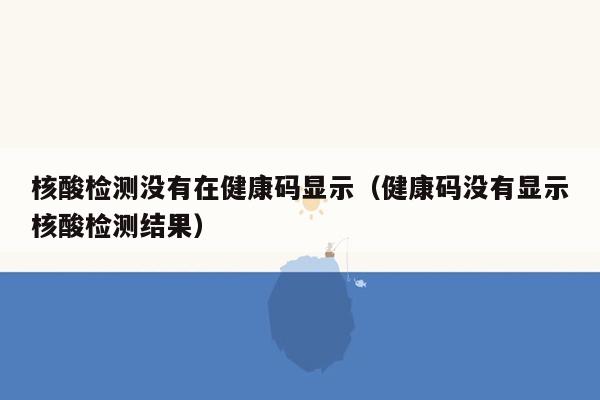 核酸检测没有在健康码显示（健康码没有显示核酸检测结果）