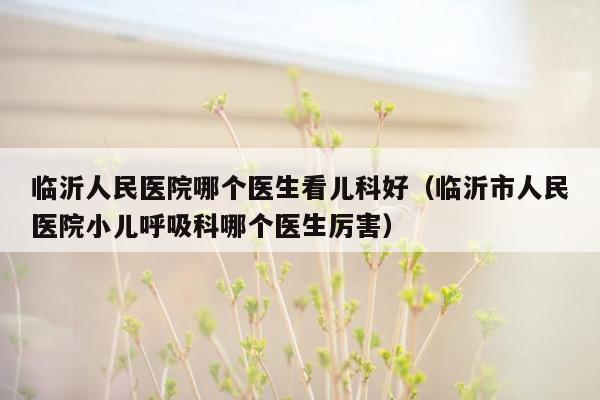 临沂人民医院哪个医生看儿科好（临沂市人民医院小儿呼吸科哪个医生厉害）