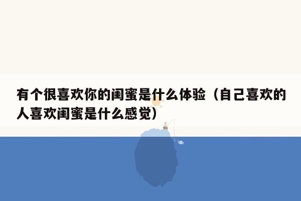 有个很喜欢你的闺蜜是什么体验（自己喜欢的人喜欢闺蜜是什么感觉）