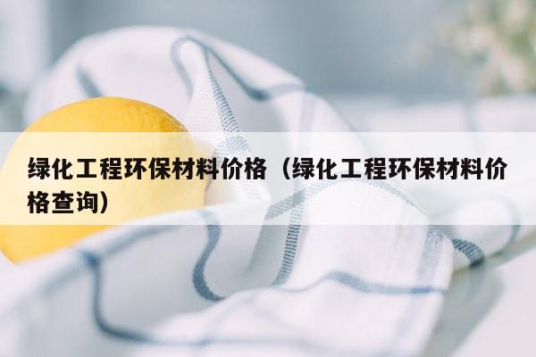 绿化工程环保材料价格（绿化工程环保材料价格查询）