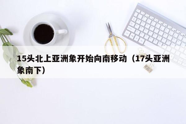 15头北上亚洲象开始向南移动（17头亚洲象南下）