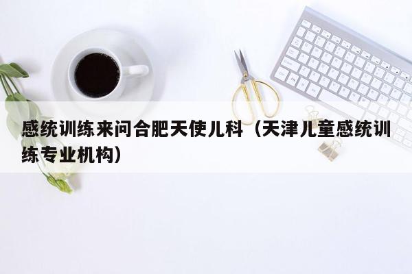 感统训练来问合肥天使儿科（天津儿童感统训练专业机构）