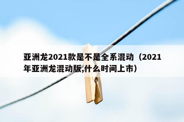 亚洲龙2021款是不是全系混动（2021年亚洲龙混动版,什么时间上市）