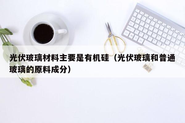 光伏玻璃材料主要是有机硅（光伏玻璃和普通玻璃的原料成分）