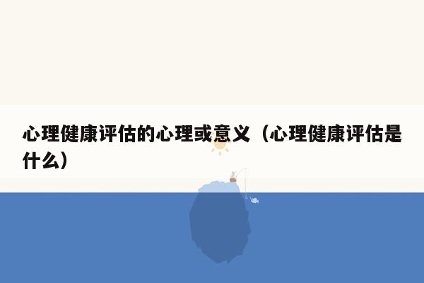 心理健康评估的心理或意义（心理健康评估是什么）