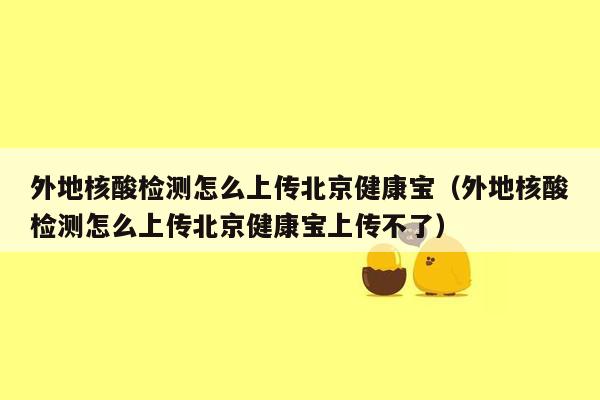 外地核酸检测怎么上传北京健康宝（外地核酸检测怎么上传北京健康宝上传不了）