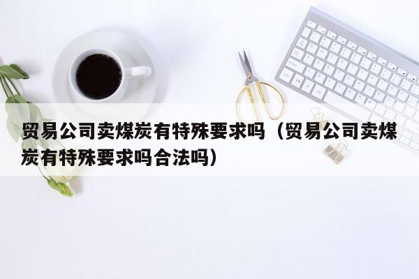 贸易公司卖煤炭有特殊要求吗（贸易公司卖煤炭有特殊要求吗合法吗）