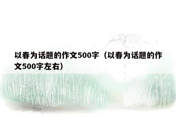 以春为话题的作文500字（以春为话题的作文500字左右）