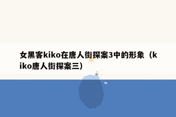 女黑客kiko在唐人街探案3中的形象（kiko唐人街探案三）